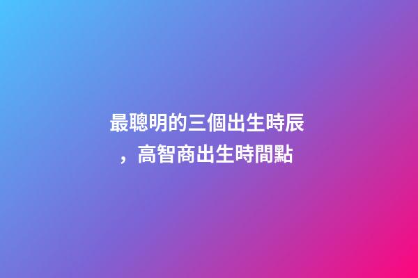 最聰明的三個出生時辰，高智商出生時間點